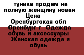 туника продам на полную женщину новая › Цена ­ 400 - Оренбургская обл., Оренбург г. Одежда, обувь и аксессуары » Женская одежда и обувь   